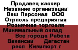 Продавец-кассир › Название организации ­ Ваш Персонал, ООО › Отрасль предприятия ­ Розничная торговля › Минимальный оклад ­ 15 000 - Все города Работа » Вакансии   . Дагестан респ.,Кизилюрт г.